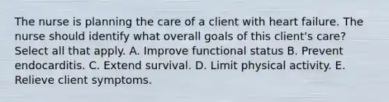 The nurse is planning the care of a client with heart failure. The nurse should identify what overall goals of this client's care? Select all that apply. A. Improve functional status B. Prevent endocarditis. C. Extend survival. D. Limit physical activity. E. Relieve client symptoms.