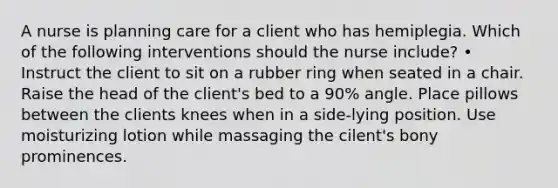 A nurse is planning care for a client who has hemiplegia. Which of the following interventions should the nurse include? • Instruct the client to sit on a rubber ring when seated in a chair. Raise the head of the client's bed to a 90% angle. Place pillows between the clients knees when in a side-lying position. Use moisturizing lotion while massaging the cilent's bony prominences.