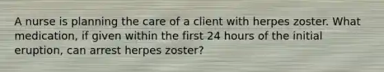 A nurse is planning the care of a client with herpes zoster. What medication, if given within the first 24 hours of the initial eruption, can arrest herpes zoster?