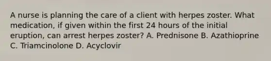 A nurse is planning the care of a client with herpes zoster. What medication, if given within the first 24 hours of the initial eruption, can arrest herpes zoster? A. Prednisone B. Azathioprine C. Triamcinolone D. Acyclovir