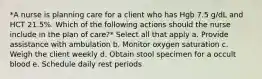 *A nurse is planning care for a client who has Hgb 7.5 g/dL and HCT 21.5%. Which of the following actions should the nurse include in the plan of care?* Select all that apply a. Provide assistance with ambulation b. Monitor oxygen saturation c. Weigh the client weekly d. Obtain stool specimen for a occult blood e. Schedule daily rest periods