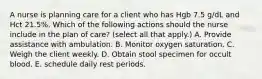 A nurse is planning care for a client who has Hgb 7.5 g/dL and Hct 21.5%. Which of the following actions should the nurse include in the plan of care? (select all that apply.) A. Provide assistance with ambulation. B. Monitor oxygen saturation. C. Weigh the client weekly. D. Obtain stool specimen for occult blood. E. schedule daily rest periods.