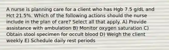 A nurse is planning care for a client who has Hgb 7.5 g/dL and Hct 21.5%. Which of the following actions should the nurse include in the plan of care? Select all that apply. A) Provide assistance with ambulation B) Monitor oxygen saturation C) Obtain stool specimen for occult blood D) Weigh the client weekly E) Schedule daily rest periods