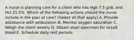 A nurse is planning care for a client who has Hgb 7.5 g/dL and Hct 21.5%. Which of the following actions should the nurse include in the plan of care? (Select all that apply) A. Provide assistance with ambulation B. Monitor oxygen saturation C. Weigh the client weekly D. Obtain stool specimen for occult blood E. Schedule daily rest periods