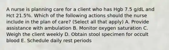 A nurse is planning care for a client who has Hgb 7.5 g/dL and Hct 21.5%. Which of the following actions should the nurse include in the plan of care? (Select all that apply) A. Provide assistance with ambulation B. Monitor oxygen saturation C. Weigh the client weekly D. Obtain stool specimen for occult blood E. Schedule daily rest periods