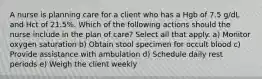 A nurse is planning care for a client who has a Hgb of 7.5 g/dL and Hct of 21.5%. Which of the following actions should the nurse include in the plan of care? Select all that apply. a) Monitor oxygen saturation b) Obtain stool specimen for occult blood c) Provide assistance with ambulation d) Schedule daily rest periods e) Weigh the client weekly