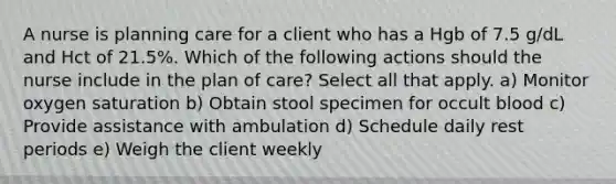 A nurse is planning care for a client who has a Hgb of 7.5 g/dL and Hct of 21.5%. Which of the following actions should the nurse include in the plan of care? Select all that apply. a) Monitor oxygen saturation b) Obtain stool specimen for occult blood c) Provide assistance with ambulation d) Schedule daily rest periods e) Weigh the client weekly