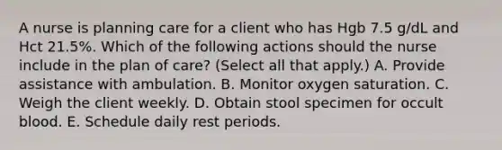 A nurse is planning care for a client who has Hgb 7.5 g/dL and Hct 21.5%. Which of the following actions should the nurse include in the plan of care? (Select all that apply.) A. Provide assistance with ambulation. B. Monitor oxygen saturation. C. Weigh the client weekly. D. Obtain stool specimen for occult blood. E. Schedule daily rest periods.