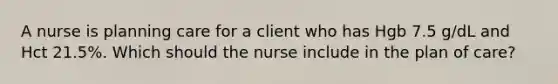 A nurse is planning care for a client who has Hgb 7.5 g/dL and Hct 21.5%. Which should the nurse include in the plan of care?