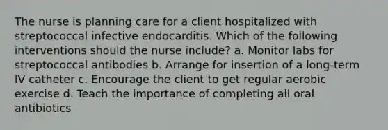 The nurse is planning care for a client hospitalized with streptococcal infective endocarditis. Which of the following interventions should the nurse include? a. Monitor labs for streptococcal antibodies b. Arrange for insertion of a long-term IV catheter c. Encourage the client to get regular aerobic exercise d. Teach the importance of completing all oral antibiotics