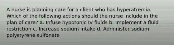 A nurse is planning care for a client who has hyperatremia. Which of the following actions should the nurse include in the plan of care? a. Infuse hypotonic IV fluids b. Implement a fluid restriction c. Increase sodium intake d. Administer sodium polystyrene sulfonate