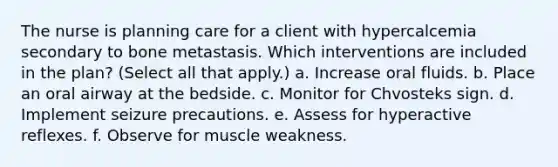 The nurse is planning care for a client with hypercalcemia secondary to bone metastasis. Which interventions are included in the plan? (Select all that apply.) a. Increase oral fluids. b. Place an oral airway at the bedside. c. Monitor for Chvosteks sign. d. Implement seizure precautions. e. Assess for hyperactive reflexes. f. Observe for muscle weakness.