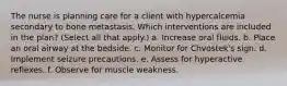 The nurse is planning care for a client with hypercalcemia secondary to bone metastasis. Which interventions are included in the plan? (Select all that apply.) a. Increase oral fluids. b. Place an oral airway at the bedside. c. Monitor for Chvostek's sign. d. Implement seizure precautions. e. Assess for hyperactive reflexes. f. Observe for muscle weakness.