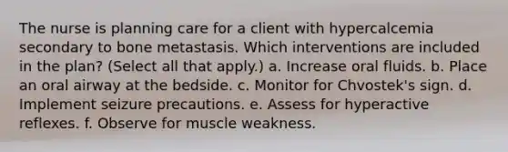 The nurse is planning care for a client with hypercalcemia secondary to bone metastasis. Which interventions are included in the plan? (Select all that apply.) a. Increase oral fluids. b. Place an oral airway at the bedside. c. Monitor for Chvostek's sign. d. Implement seizure precautions. e. Assess for hyperactive reflexes. f. Observe for muscle weakness.