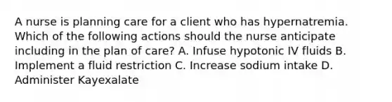 A nurse is planning care for a client who has hypernatremia. Which of the following actions should the nurse anticipate including in the plan of care? A. Infuse hypotonic IV fluids B. Implement a fluid restriction C. Increase sodium intake D. Administer Kayexalate