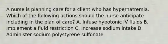 A nurse is planning care for a client who has hypernatremia. Which of the following actions should the nurse anticipate including in the plan of care? A. Infuse hypotonic IV fluids B. Implement a fluid restriction C. Increase sodium intake D. Administer sodium polystyrene sulfonate