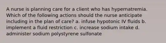 A nurse is planning care for a client who has hypernatremia. Which of the following actions should the nurse anticipate including in the plan of care? a. infuse hypotonic IV fluids b. implement a fluid restriction c. increase sodium intake d. administer sodium polystyrene sulfonate