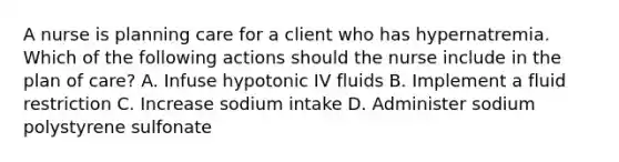 A nurse is planning care for a client who has hypernatremia. Which of the following actions should the nurse include in the plan of care? A. Infuse hypotonic IV fluids B. Implement a fluid restriction C. Increase sodium intake D. Administer sodium polystyrene sulfonate