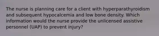 The nurse is planning care for a client with hyperparathyroidism and subsequent hypocalcemia and low bone density. Which information would the nurse provide the unlicensed assistive personnel (UAP) to prevent injury?