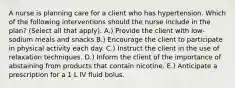 A nurse is planning care for a client who has hypertension. Which of the following interventions should the nurse include in the plan? (Select all that apply). A.) Provide the client with low-sodium meals and snacks B.) Encourage the client to participate in physical activity each day. C.) Instruct the client in the use of relaxation techniques. D.) Inform the client of the importance of abstaining from products that contain nicotine. E.) Anticipate a prescription for a 1 L IV fluid bolus.