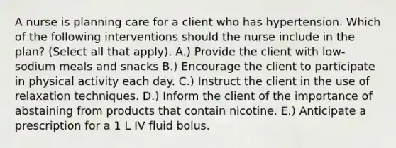 A nurse is planning care for a client who has hypertension. Which of the following interventions should the nurse include in the plan? (Select all that apply). A.) Provide the client with low-sodium meals and snacks B.) Encourage the client to participate in physical activity each day. C.) Instruct the client in the use of relaxation techniques. D.) Inform the client of the importance of abstaining from products that contain nicotine. E.) Anticipate a prescription for a 1 L IV fluid bolus.