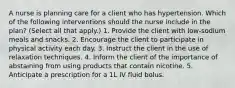 A nurse is planning care for a client who has hypertension. Which of the following interventions should the nurse include in the plan? (Select all that apply.) 1. Provide the client with low-sodium meals and snacks. 2. Encourage the client to participate in physical activity each day. 3. Instruct the client in the use of relaxation techniques. 4. Inform the client of the importance of abstaining from using products that contain nicotine. 5. Anticipate a prescription for a 1L IV fluid bolus.