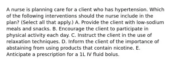 A nurse is planning care for a client who has hypertension. Which of the following interventions should the nurse include in the plan? (Select all that apply.) A. Provide the client with low-sodium meals and snacks. B. Encourage the client to participate in physical activity each day. C. Instruct the client in the use of relaxation techniques. D. Inform the client of the importance of abstaining from using products that contain nicotine. E. Anticipate a prescription for a 1L IV fluid bolus.