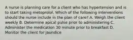 A nurse is planning care for a client who has hypertension and is to start taking metoprolol. Which of the following interventions should the nurse include in the plan of care? A. Weigh the client weekly B. Determine apical pulse prior to administering C. Administer the medication 30 minute prior to breakfast D. Monitor the client for jaundice