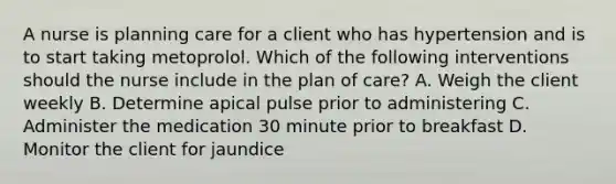 A nurse is planning care for a client who has hypertension and is to start taking metoprolol. Which of the following interventions should the nurse include in the plan of care? A. Weigh the client weekly B. Determine apical pulse prior to administering C. Administer the medication 30 minute prior to breakfast D. Monitor the client for jaundice