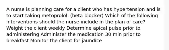 A nurse is planning care for a client who has hypertension and is to start taking metoprolol. (beta blocker) Which of the following interventions should the nurse include in the plan of care? Weight the client weekly Determine apical pulse prior to administering Administer the medication 30 min prior to breakfast Monitor the client for jaundice