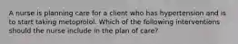 A nurse is planning care for a client who has hypertension and is to start taking metoprolol. Which of the following interventions should the nurse include in the plan of care?