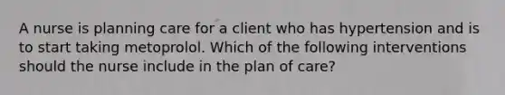 A nurse is planning care for a client who has hypertension and is to start taking metoprolol. Which of the following interventions should the nurse include in the plan of care?