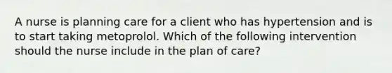 A nurse is planning care for a client who has hypertension and is to start taking metoprolol. Which of the following intervention should the nurse include in the plan of care?