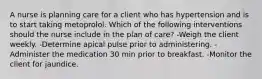 A nurse is planning care for a client who has hypertension and is to start taking metoprolol. Which of the following interventions should the nurse include in the plan of care? -Weigh the client weekly. -Determine apical pulse prior to administering. -Administer the medication 30 min prior to breakfast. -Monitor the client for jaundice.