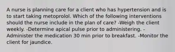 A nurse is planning care for a client who has hypertension and is to start taking metoprolol. Which of the following interventions should the nurse include in the plan of care? -Weigh the client weekly. -Determine apical pulse prior to administering. -Administer the medication 30 min prior to breakfast. -Monitor the client for jaundice.