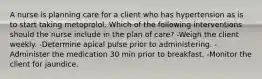 A nurse is planning care for a client who has hypertension as is to start taking metoprolol. Which of the following interventions should the nurse include in the plan of care? -Weigh the client weekly. -Determine apical pulse prior to administering. -Administer the medication 30 min prior to breakfast. -Monitor the client for jaundice.