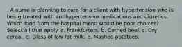 . A nurse is planning to care for a client with hypertension who is being treated with antihypertensive medications and diuretics. Which food from the hospital menu would be poor choices? Select all that apply. a. Frankfurters. b. Corned beef. c. Dry cereal. d. Glass of low fat milk. e. Mashed potatoes.