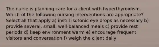 The nurse is planning care for a client with hyperthyroidism. Which of the following nursing interventions are appropriate? Select all that apply a) instill isotonic eye drops as necessary b) provide several, small, well-balanced meals c) provide rest periods d) keep environment warm e) encourage frequent visitors and conversation f) weigh the client daily