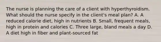 The nurse is planning the care of a client with hyperthyroidism. What should the nurse specify in the client's meal plan? A. A reduced calorie diet, high in nutrients B. Small, frequent meals, high in protein and calories C. Three large, bland meals a day D. A diet high in fiber and plant-sourced fat