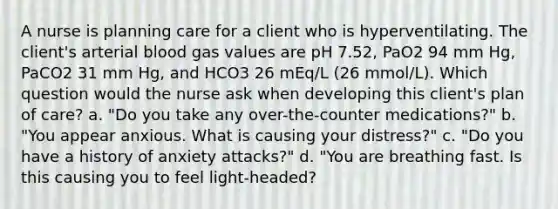 A nurse is planning care for a client who is hyperventilating. The client's arterial blood gas values are pH 7.52, PaO2 94 mm Hg, PaCO2 31 mm Hg, and HCO3 26 mEq/L (26 mmol/L). Which question would the nurse ask when developing this client's plan of care? a. "Do you take any over-the-counter medications?" b. "You appear anxious. What is causing your distress?" c. "Do you have a history of anxiety attacks?" d. "You are breathing fast. Is this causing you to feel light-headed?