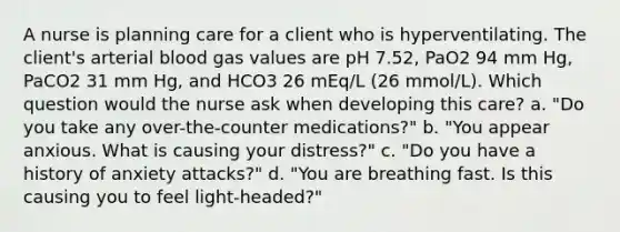 A nurse is planning care for a client who is hyperventilating. The client's arterial blood gas values are pH 7.52, PaO2 94 mm Hg, PaCO2 31 mm Hg, and HCO3 26 mEq/L (26 mmol/L). Which question would the nurse ask when developing this care? a. "Do you take any over-the-counter medications?" b. "You appear anxious. What is causing your distress?" c. "Do you have a history of anxiety attacks?" d. "You are breathing fast. Is this causing you to feel light-headed?"