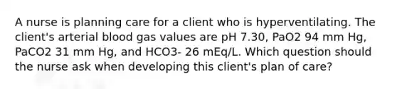 A nurse is planning care for a client who is hyperventilating. The client's arterial blood gas values are pH 7.30, PaO2 94 mm Hg, PaCO2 31 mm Hg, and HCO3- 26 mEq/L. Which question should the nurse ask when developing this client's plan of care?