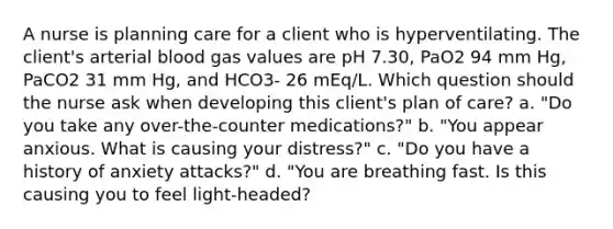 A nurse is planning care for a client who is hyperventilating. The client's arterial blood gas values are pH 7.30, PaO2 94 mm Hg, PaCO2 31 mm Hg, and HCO3- 26 mEq/L. Which question should the nurse ask when developing this client's plan of care? a. "Do you take any over-the-counter medications?" b. "You appear anxious. What is causing your distress?" c. "Do you have a history of anxiety attacks?" d. "You are breathing fast. Is this causing you to feel light-headed?