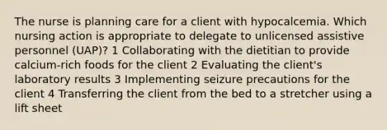 The nurse is planning care for a client with hypocalcemia. Which nursing action is appropriate to delegate to unlicensed assistive personnel (UAP)? 1 Collaborating with the dietitian to provide calcium-rich foods for the client 2 Evaluating the client's laboratory results 3 Implementing seizure precautions for the client 4 Transferring the client from the bed to a stretcher using a lift sheet