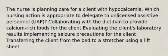 The nurse is planning care for a client with hypocalcemia. Which nursing action is appropriate to delegate to unlicensed assistive personnel (UAP)? Collaborating with the dietitian to provide calcium-rich foods for the client Evaluating the client's laboratory results Implementing seizure precautions for the client Transferring the client from the bed to a stretcher using a lift sheet