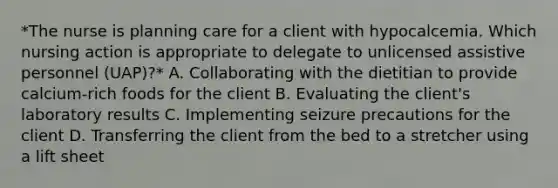 *The nurse is planning care for a client with hypocalcemia. Which nursing action is appropriate to delegate to unlicensed assistive personnel (UAP)?* A. Collaborating with the dietitian to provide calcium-rich foods for the client B. Evaluating the client's laboratory results C. Implementing seizure precautions for the client D. Transferring the client from the bed to a stretcher using a lift sheet