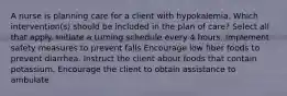 A nurse is planning care for a client with hypokalemia. Which intervention(s) should be included in the plan of care? Select all that apply. Initiate a turning schedule every 4 hours. Implement safety measures to prevent falls Encourage low fiber foods to prevent diarrhea. Instruct the client about foods that contain potassium. Encourage the client to obtain assistance to ambulate