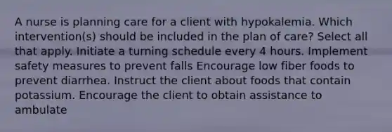 A nurse is planning care for a client with hypokalemia. Which intervention(s) should be included in the plan of care? Select all that apply. Initiate a turning schedule every 4 hours. Implement safety measures to prevent falls Encourage low fiber foods to prevent diarrhea. Instruct the client about foods that contain potassium. Encourage the client to obtain assistance to ambulate