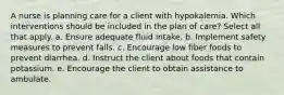 A nurse is planning care for a client with hypokalemia. Which interventions should be included in the plan of care? Select all that apply. a. Ensure adequate fluid intake. b. Implement safety measures to prevent falls. c. Encourage low fiber foods to prevent diarrhea. d. Instruct the client about foods that contain potassium. e. Encourage the client to obtain assistance to ambulate.