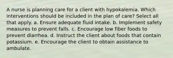 A nurse is planning care for a client with hypokalemia. Which interventions should be included in the plan of care? Select all that apply. a. Ensure adequate fluid intake. b. Implement safety measures to prevent falls. c. Encourage low fiber foods to prevent diarrhea. d. Instruct the client about foods that contain potassium. e. Encourage the client to obtain assistance to ambulate.